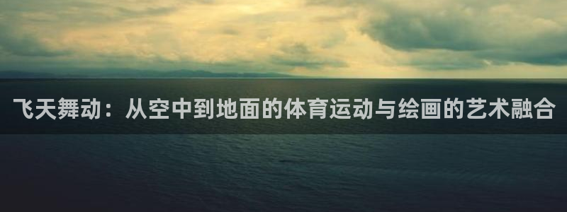 风速体育app下载安装最新版本：飞天舞动：从空中到地面的体育运动与绘画的艺术融合